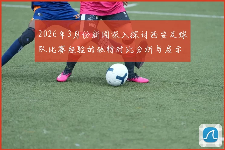 2026年3月份新闻深入探讨西安足球队比赛经验的独特对比分析与启示