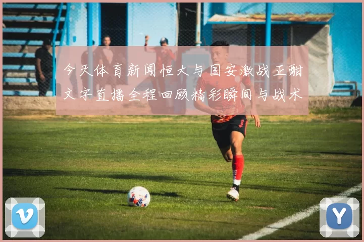 今天体育新闻恒大与国安激战正酣文字直播全程回顾精彩瞬间与战术分析
