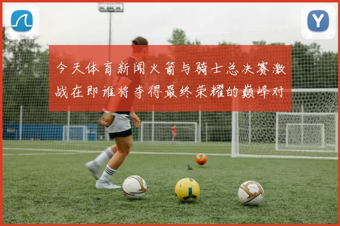 今天体育新闻火箭与骑士总决赛激战在即谁将夺得最终荣耀的巅峰对决