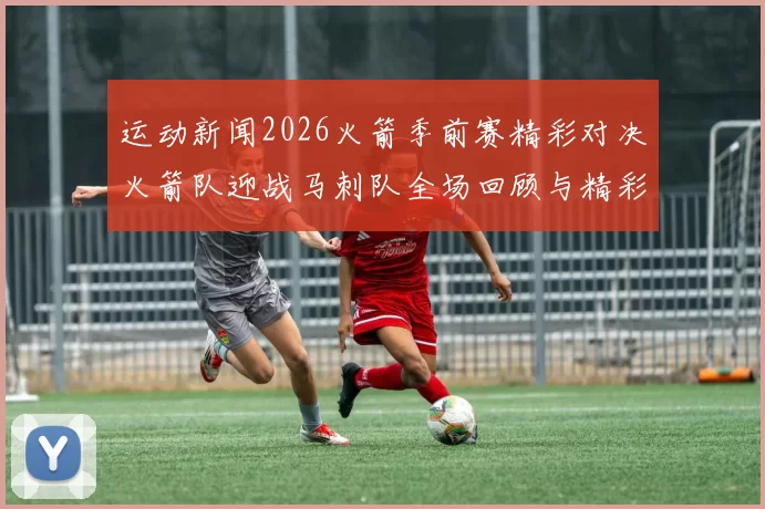 运动新闻2026火箭季前赛精彩对决火箭队迎战马刺队全场回顾与精彩瞬间分析